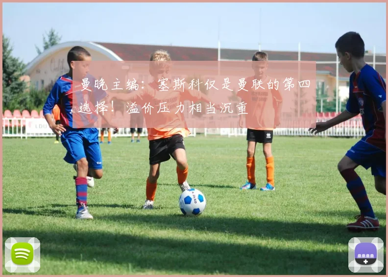 曼晚主编：塞斯科仅是曼联的第四选择！溢价压力相当沉重