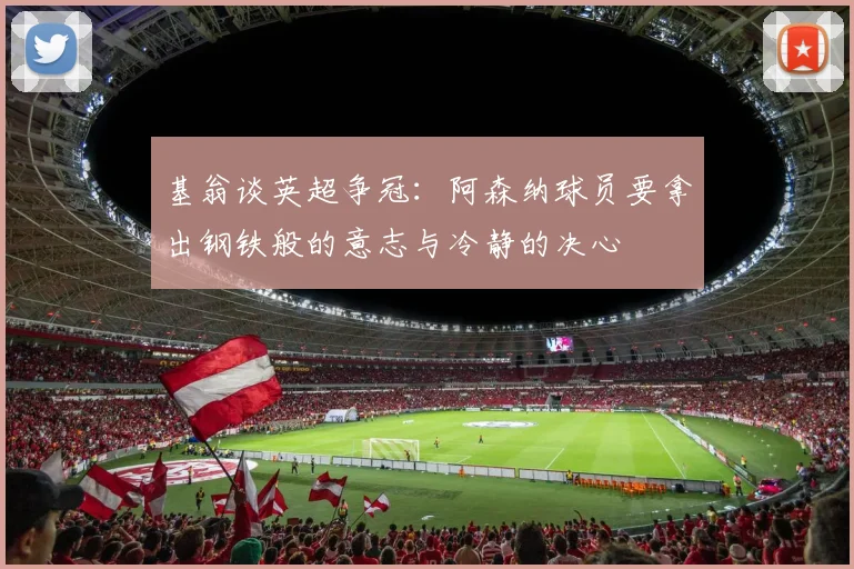 基翁谈英超争冠：阿森纳球员要拿出钢铁般的意志与冷静的决心